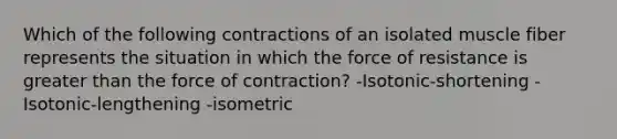 Which of the following contractions of an isolated muscle fiber represents the situation in which the force of resistance is <a href='https://www.questionai.com/knowledge/ktgHnBD4o3-greater-than' class='anchor-knowledge'>greater than</a> the force of contraction? -Isotonic-shortening -Isotonic-lengthening -isometric