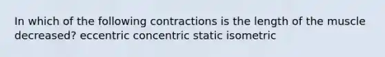 In which of the following contractions is the length of the muscle decreased? eccentric concentric static isometric