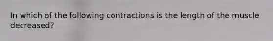 In which of the following contractions is the length of the muscle decreased?