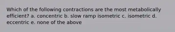 Which of the following contractions are the most metabolically efficient? a. concentric b. slow ramp isometric c. isometric d. eccentric e. none of the above