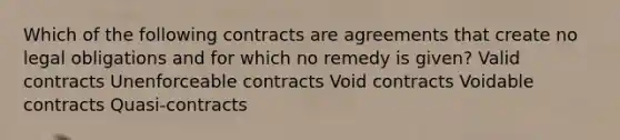 Which of the following contracts are agreements that create no legal obligations and for which no remedy is given? Valid contracts Unenforceable contracts Void contracts Voidable contracts Quasi-contracts