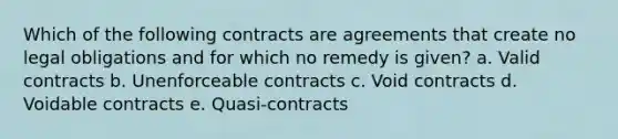 Which of the following contracts are agreements that create no legal obligations and for which no remedy is given? a. Valid contracts b. Unenforceable contracts c. Void contracts d. Voidable contracts e. Quasi-contracts