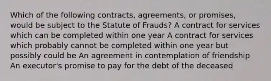 Which of the following contracts, agreements, or promises, would be subject to the Statute of Frauds? A contract for services which can be completed within one year A contract for services which probably cannot be completed within one year but possibly could be An agreement in contemplation of friendship An executor's promise to pay for the debt of the deceased