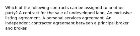 Which of the following contracts can be assigned to another party? A contract for the sale of undeveloped land. An exclusive listing agreement. A personal services agreement. An independent contractor agreement between a principal broker and broker.