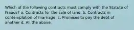 Which of the following contracts must comply with the Statute of Frauds? a. Contracts for the sale of land. b. Contracts in contemplation of marriage. c. Promises to pay the debt of another d. All the above.