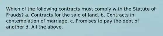 Which of the following contracts must comply with the Statute of Frauds? a. Contracts for the sale of land. b. Contracts in contemplation of marriage. c. Promises to pay the debt of another d. All the above.