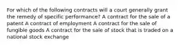 For which of the following contracts will a court generally grant the remedy of specific performance? A contract for the sale of a patent A contract of employment A contract for the sale of fungible goods A contract for the sale of stock that is traded on a national stock exchange