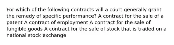 For which of the following contracts will a court generally grant the remedy of specific performance? A contract for the sale of a patent A contract of employment A contract for the sale of fungible goods A contract for the sale of stock that is traded on a national stock exchange