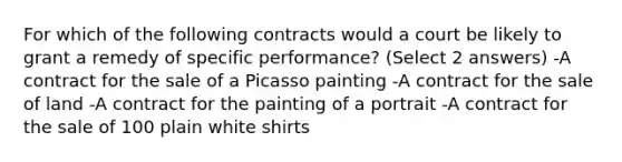 For which of the following contracts would a court be likely to grant a remedy of specific performance? (Select 2 answers) -A contract for the sale of a Picasso painting -A contract for the sale of land -A contract for the painting of a portrait -A contract for the sale of 100 plain white shirts