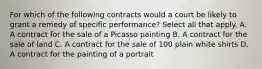 For which of the following contracts would a court be likely to grant a remedy of specific performance? Select all that apply. A. A contract for the sale of a Picasso painting B. A contract for the sale of land C. A contract for the sale of 100 plain white shirts D. A contract for the painting of a portrait