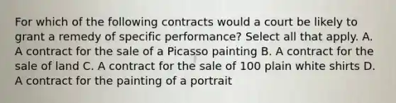 For which of the following contracts would a court be likely to grant a remedy of specific performance? Select all that apply. A. A contract for the sale of a Picasso painting B. A contract for the sale of land C. A contract for the sale of 100 plain white shirts D. A contract for the painting of a portrait