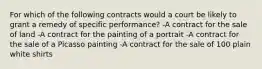 For which of the following contracts would a court be likely to grant a remedy of specific performance? -A contract for the sale of land -A contract for the painting of a portrait -A contract for the sale of a Picasso painting -A contract for the sale of 100 plain white shirts