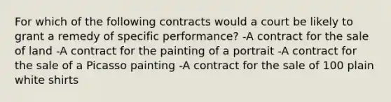 For which of the following contracts would a court be likely to grant a remedy of specific performance? -A contract for the sale of land -A contract for the painting of a portrait -A contract for the sale of a Picasso painting -A contract for the sale of 100 plain white shirts