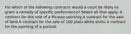 For which of the following contracts would a court be likely to grant a remedy of specific performance? Select all that apply. A contract for the sale of a Picasso painting A contract for the sale of land A contract for the sale of 100 plain white shirts A contract for the painting of a portrait