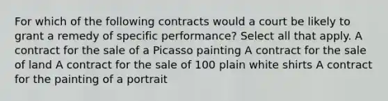 For which of the following contracts would a court be likely to grant a remedy of specific performance? Select all that apply. A contract for the sale of a Picasso painting A contract for the sale of land A contract for the sale of 100 plain white shirts A contract for the painting of a portrait