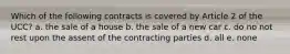 Which of the following contracts is covered by Article 2 of the UCC? a. the sale of a house b. the sale of a new car c. do no not rest upon the assent of the contracting parties d. all e. none