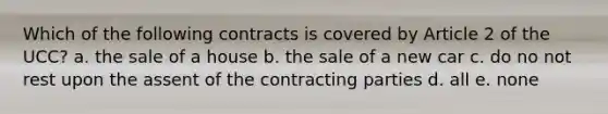 Which of the following contracts is covered by Article 2 of the UCC? a. the sale of a house b. the sale of a new car c. do no not rest upon the assent of the contracting parties d. all e. none