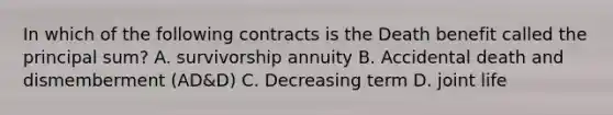 In which of the following contracts is the Death benefit called the principal sum? A. survivorship annuity B. Accidental death and dismemberment (AD&D) C. Decreasing term D. joint life