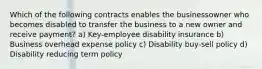 Which of the following contracts enables the businessowner who becomes disabled to transfer the business to a new owner and receive payment? a) Key-employee disability insurance b) Business overhead expense policy c) Disability buy-sell policy d) Disability reducing term policy