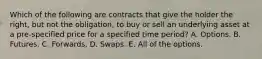 Which of the following are contracts that give the holder the right, but not the obligation, to buy or sell an underlying asset at a pre-specified price for a specified time period? A. Options. B. Futures. C. Forwards. D. Swaps. E. All of the options.