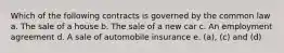 Which of the following contracts is governed by the common law a. The sale of a house b. The sale of a new car c. An employment agreement d. A sale of automobile insurance e. (a), (c) and (d)