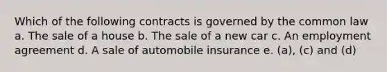 Which of the following contracts is governed by the common law a. The sale of a house b. The sale of a new car c. An employment agreement d. A sale of automobile insurance e. (a), (c) and (d)