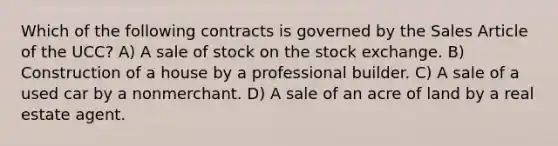 Which of the following contracts is governed by the Sales Article of the UCC? A) A sale of stock on the stock exchange. B) Construction of a house by a professional builder. C) A sale of a used car by a nonmerchant. D) A sale of an acre of land by a real estate agent.