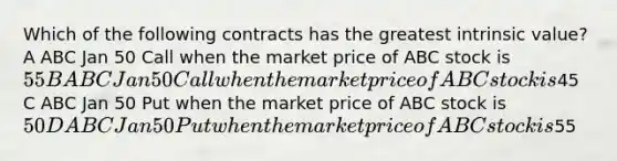 Which of the following contracts has the greatest intrinsic value? A ABC Jan 50 Call when the market price of ABC stock is 55 B ABC Jan 50 Call when the market price of ABC stock is45 C ABC Jan 50 Put when the market price of ABC stock is 50 D ABC Jan 50 Put when the market price of ABC stock is55