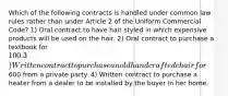 Which of the following contracts is handled under common law rules rather than under Article 2 of the Uniform Commercial Code? 1) Oral contract to have hair styled in which expensive products will be used on the hair. 2) Oral contract to purchase a textbook for 100. 3) Written contract to purchase an old handcrafted chair for600 from a private party. 4) Written contract to purchase a heater from a dealer to be installed by the buyer in her home.