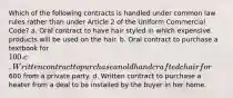 Which of the following contracts is handled under common law rules rather than under Article 2 of the Uniform Commercial Code? a. Oral contract to have hair styled in which expensive products will be used on the hair. b. Oral contract to purchase a textbook for 100. c. Written contract to purchase an old handcrafted chair for600 from a private party. d. Written contract to purchase a heater from a deal to be installed by the buyer in her home.