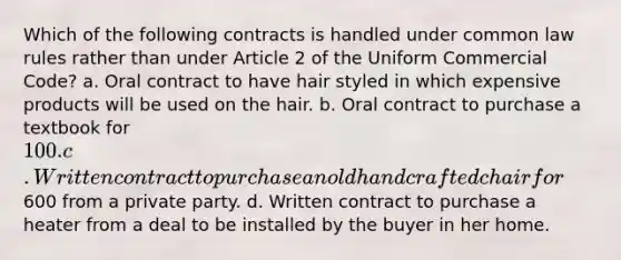 Which of the following contracts is handled under common law rules rather than under Article 2 of the Uniform Commercial Code? a. Oral contract to have hair styled in which expensive products will be used on the hair. b. Oral contract to purchase a textbook for 100. c. Written contract to purchase an old handcrafted chair for600 from a private party. d. Written contract to purchase a heater from a deal to be installed by the buyer in her home.