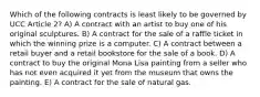 Which of the following contracts is least likely to be governed by UCC Article 2? A) A contract with an artist to buy one of his original sculptures. B) A contract for the sale of a raffle ticket in which the winning prize is a computer. C) A contract between a retail buyer and a retail bookstore for the sale of a book. D) A contract to buy the original Mona Lisa painting from a seller who has not even acquired it yet from the museum that owns the painting. E) A contract for the sale of natural gas.