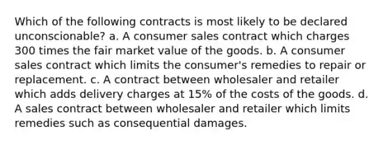 Which of the following contracts is most likely to be declared unconscionable? a. A consumer sales contract which charges 300 times the fair market value of the goods. b. A consumer sales contract which limits the consumer's remedies to repair or replacement. c. A contract between wholesaler and retailer which adds delivery charges at 15% of the costs of the goods. d. A sales contract between wholesaler and retailer which limits remedies such as consequential damages.