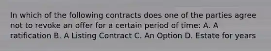 In which of the following contracts does one of the parties agree not to revoke an offer for a certain period of time: A. A ratification B. A Listing Contract C. An Option D. Estate for years