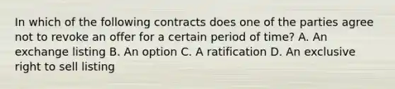 In which of the following contracts does one of the parties agree not to revoke an offer for a certain period of time? A. An exchange listing B. An option C. A ratification D. An exclusive right to sell listing