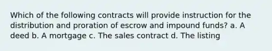 Which of the following contracts will provide instruction for the distribution and proration of escrow and impound funds? a. A deed b. A mortgage c. The sales contract d. The listing