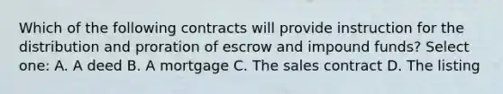 Which of the following contracts will provide instruction for the distribution and proration of escrow and impound funds? Select one: A. A deed B. A mortgage C. The sales contract D. The listing