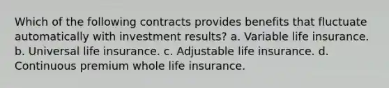 Which of the following contracts provides benefits that fluctuate automatically with investment results? a. Variable life insurance. b. Universal life insurance. c. Adjustable life insurance. d. Continuous premium whole life insurance.