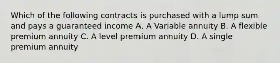 Which of the following contracts is purchased with a lump sum and pays a guaranteed income A. A Variable annuity B. A flexible premium annuity C. A level premium annuity D. A single premium annuity