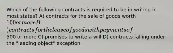 Which of the following contracts is required to be in writing in most states? A) contracts for the sale of goods worth 100 or more B) contracts for the lease of goods with payments of500 or more C) promises to write a will D) contracts falling under the "leading object" exception