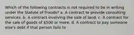 Which of the following contracts is not required to be in writing under the Statute of Frauds? a. A contract to provide consulting services. b. A contract involving the sale of land. c. A contract for the sale of goods of 500 or more. d. A contract to pay someone else's debt if that person fails to