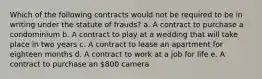 Which of the following contracts would not be required to be in writing under the statute of frauds? a. A contract to purchase a condominium b. A contract to play at a wedding that will take place in two years c. A contract to lease an apartment for eighteen months d. A contract to work at a job for life e. A contract to purchase an 800 camera