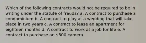 Which of the following contracts would not be required to be in writing under the statute of frauds? a. A contract to purchase a condominium b. A contract to play at a wedding that will take place in two years c. A contract to lease an apartment for eighteen months d. A contract to work at a job for life e. A contract to purchase an 800 camera