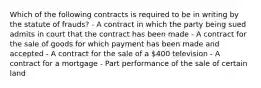 Which of the following contracts is required to be in writing by the statute of frauds? - A contract in which the party being sued admits in court that the contract has been made - A contract for the sale of goods for which payment has been made and accepted - A contract for the sale of a 400 television - A contract for a mortgage - Part performance of the sale of certain land