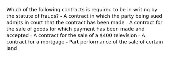 Which of the following contracts is required to be in writing by the statute of frauds? - A contract in which the party being sued admits in court that the contract has been made - A contract for the sale of goods for which payment has been made and accepted - A contract for the sale of a 400 television - A contract for a mortgage - Part performance of the sale of certain land