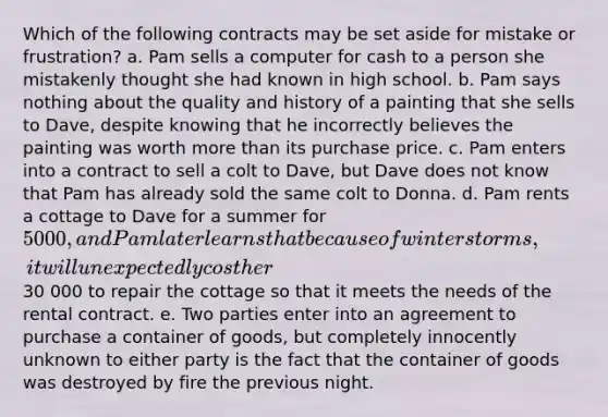 Which of the following contracts may be set aside for mistake or frustration? a. Pam sells a computer for cash to a person she mistakenly thought she had known in high school. b. Pam says nothing about the quality and history of a painting that she sells to Dave, despite knowing that he incorrectly believes the painting was worth more than its purchase price. c. Pam enters into a contract to sell a colt to Dave, but Dave does not know that Pam has already sold the same colt to Donna. d. Pam rents a cottage to Dave for a summer for 5000, and Pam later learns that because of winter storms, it will unexpectedly cost her30 000 to repair the cottage so that it meets the needs of the rental contract. e. Two parties enter into an agreement to purchase a container of goods, but completely innocently unknown to either party is the fact that the container of goods was destroyed by fire the previous night.