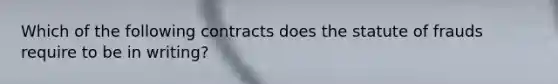 Which of the following contracts does the statute of frauds require to be in writing?