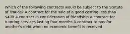 Which of the following contracts would be subject to the Statute of Frauds? A contract for the sale of a good costing less than 400 A contract in consideration of friendship A contract for tutoring services lasting four months A contract to pay for another's debt when no economic benefit is received