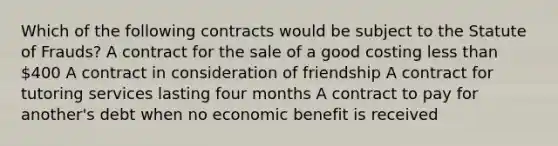 Which of the following contracts would be subject to the Statute of Frauds? A contract for the sale of a good costing less than 400 A contract in consideration of friendship A contract for tutoring services lasting four months A contract to pay for another's debt when no economic benefit is received