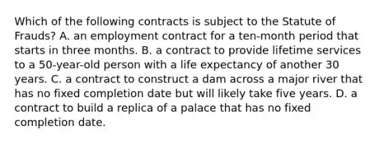 Which of the following contracts is subject to the Statute of Frauds? A. an employment contract for a ten-month period that starts in three months. B. a contract to provide lifetime services to a 50-year-old person with a life expectancy of another 30 years. C. a contract to construct a dam across a major river that has no fixed completion date but will likely take five years. D. a contract to build a replica of a palace that has no fixed completion date.